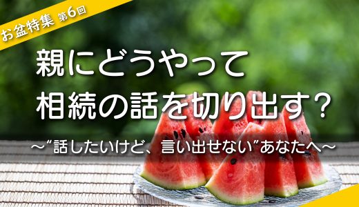 【お盆特集・第６回】親にどうやって相続の話を切り出す？ ～“話したいけど、言い出せない”あなたへ～